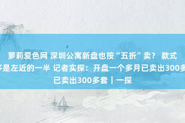 萝莉爱色网 深圳公寓新盘也按“五折”卖？ 款式单价4万多是左近的一半 记者实探：开盘一个多月已卖出300多套︱一探