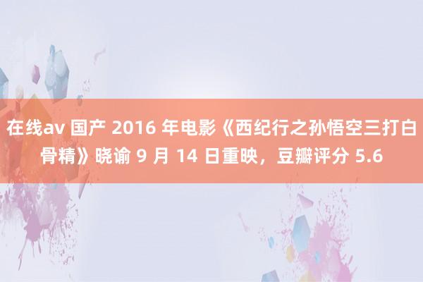 在线av 国产 2016 年电影《西纪行之孙悟空三打白骨精》晓谕 9 月 14 日重映，豆瓣评分 5.6