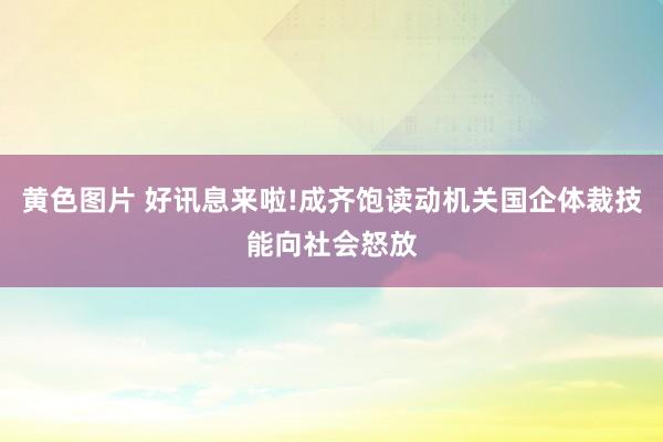 黄色图片 好讯息来啦!成齐饱读动机关国企体裁技能向社会怒放