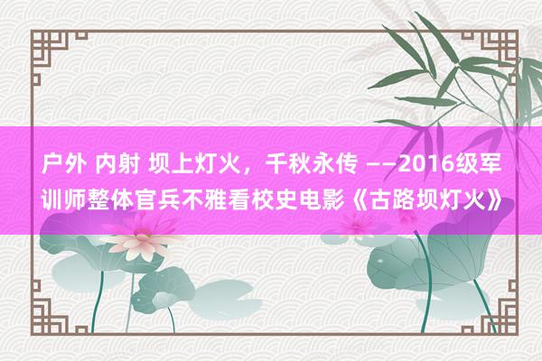 户外 内射 坝上灯火，千秋永传 ——2016级军训师整体官兵不雅看校史电影《古路坝灯火》