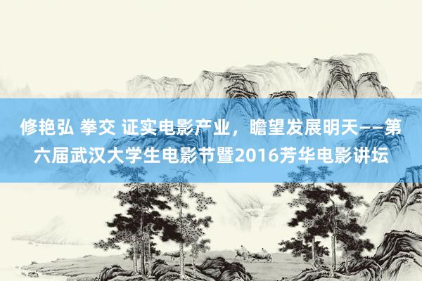 修艳弘 拳交 证实电影产业，瞻望发展明天——第六届武汉大学生电影节暨2016芳华电影讲坛