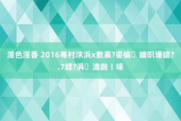 淫色淫香 2016骞村浗浜х數褰?鍙楄鑰呮墦鍑?.7鍒?涓潚鍦ㄧ嚎