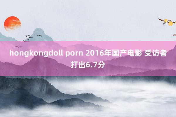 hongkongdoll porn 2016年国产电影 受访者打出6.7分