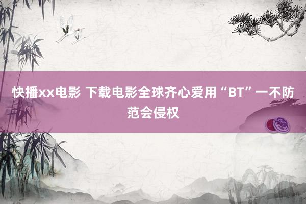 快播xx电影 下载电影全球齐心爱用“BT”　一不防范会侵权