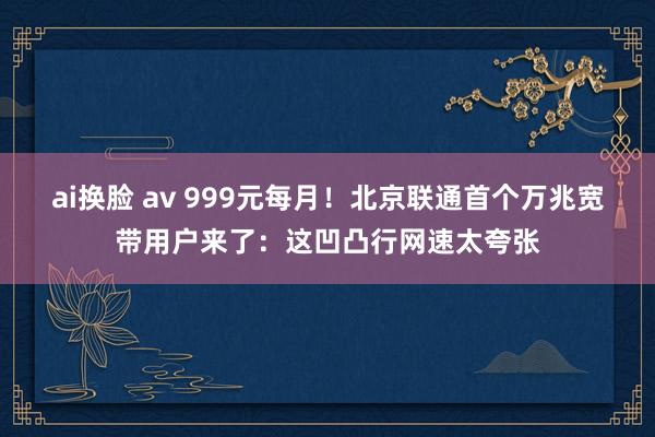 ai换脸 av 999元每月！北京联通首个万兆宽带用户来了：这凹凸行网速太夸张