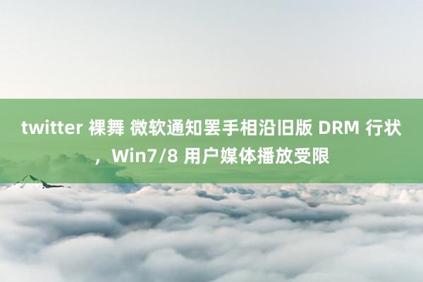 twitter 裸舞 微软通知罢手相沿旧版 DRM 行状，Win7/8 用户媒体播放受限