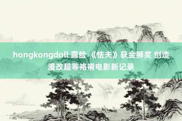 hongkongdoll 露脸 《怯夫》获金狮奖 创造漫改超等袼褙电影新记录