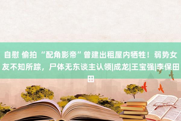 自慰 偷拍 “配角影帝”曾建出租屋内牺牲！弱势女友不知所踪，尸体无东谈主认领|成龙|王宝强|李保田