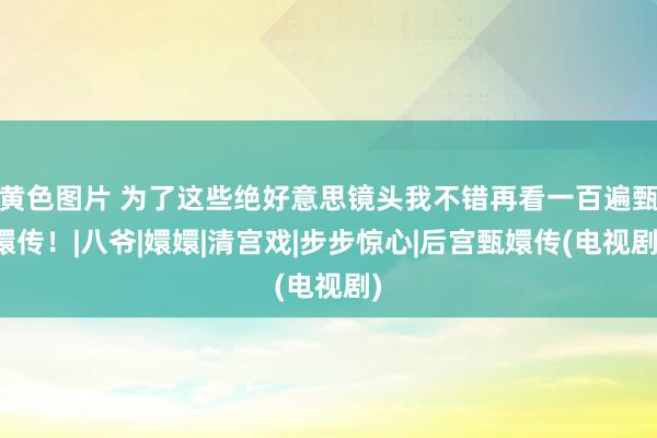 黄色图片 为了这些绝好意思镜头我不错再看一百遍甄嬛传！|八爷|嬛嬛|清宫戏|步步惊心|后宫甄嬛传(电视剧)