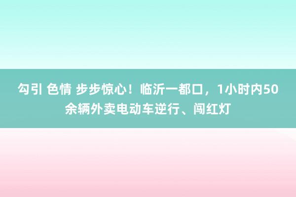 勾引 色情 步步惊心！临沂一都口，1小时内50余辆外卖电动车逆行、闯红灯