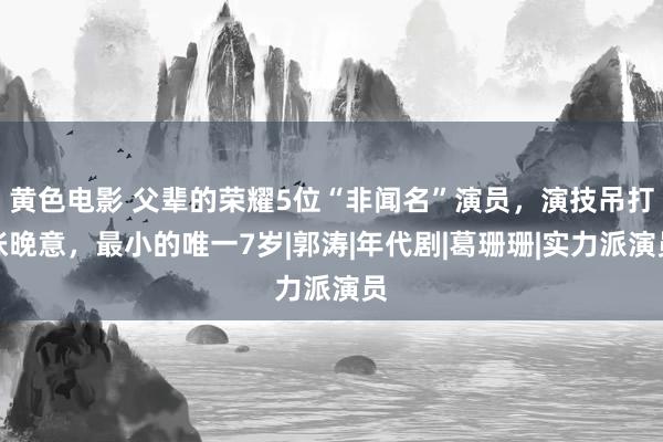 黄色电影 父辈的荣耀5位“非闻名”演员，演技吊打张晚意，最小的唯一7岁|郭涛|年代剧|葛珊珊|实力派演员