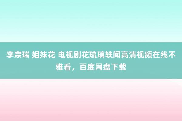 李宗瑞 姐妹花 电视剧花琉璃轶闻高清视频在线不雅看，百度网盘下载