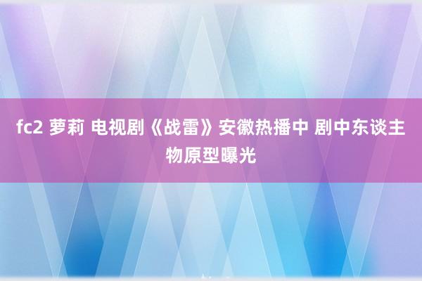 fc2 萝莉 电视剧《战雷》安徽热播中 剧中东谈主物原型曝光