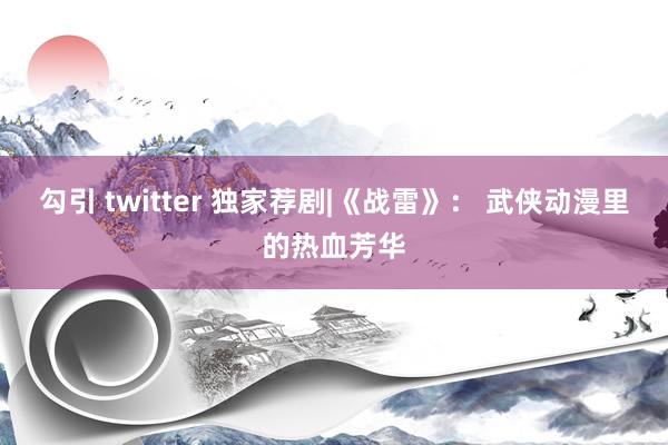 勾引 twitter 独家荐剧|《战雷》： 武侠动漫里的热血芳华