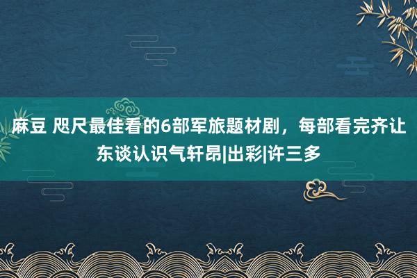 麻豆 咫尺最佳看的6部军旅题材剧，每部看完齐让东谈认识气轩昂|出彩|许三多