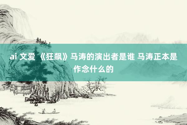 ai 文爱 《狂飙》马涛的演出者是谁 马涛正本是作念什么的