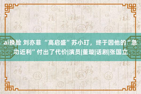 ai换脸 刘亦菲 “高启盛”苏小玎，终于因他的“急功近利”付出了代价|演员|董璇|话剧|张国立