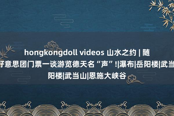 hongkongdoll videos 山水之约 | 随着酷狗音乐，好意思团门票一谈游览德天名“声”!|瀑布|岳阳楼|武当山|恩施大峡谷