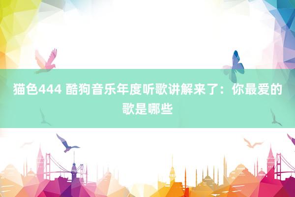 猫色444 酷狗音乐年度听歌讲解来了：你最爱的歌是哪些