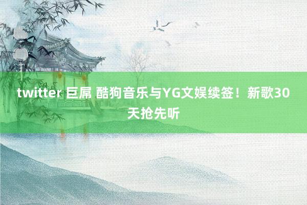 twitter 巨屌 酷狗音乐与YG文娱续签！新歌30天抢先听