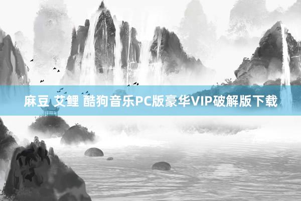 麻豆 艾鲤 酷狗音乐PC版豪华VIP破解版下载