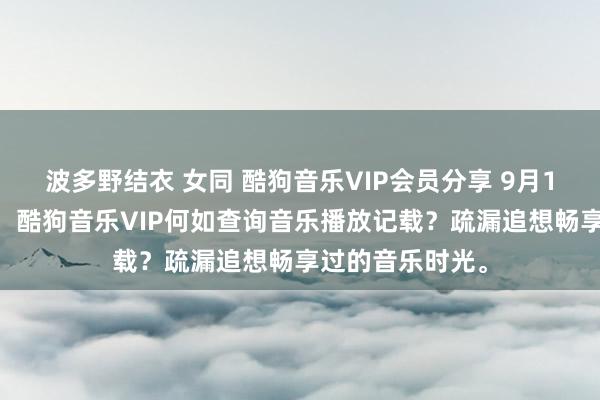 波多野结衣 女同 酷狗音乐VIP会员分享 9月13日更新第8批，酷狗音乐VIP何如查询音乐播放记载？疏漏追想畅享过的音乐时光。