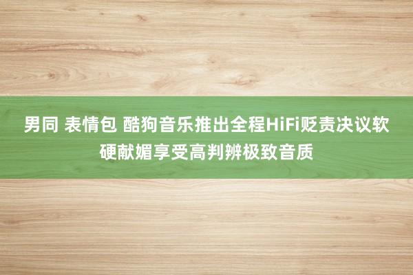 男同 表情包 酷狗音乐推出全程HiFi贬责决议软硬献媚享受高判辨极致音质