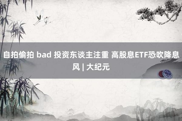 自拍偷拍 bad 投资东谈主注重 高股息ETF恐吹降息风 | 大纪元