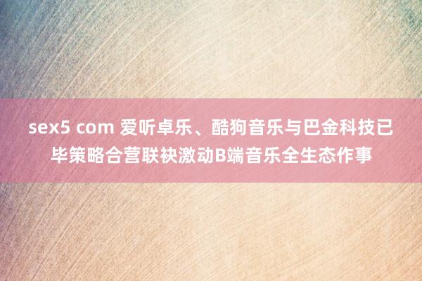 sex5 com 爱听卓乐、酷狗音乐与巴金科技已毕策略合营联袂激动B端音乐全生态作事