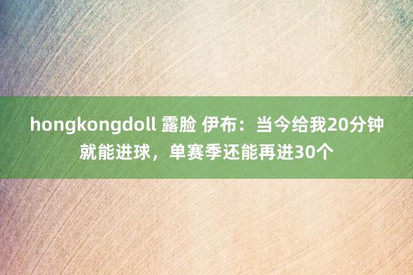 hongkongdoll 露脸 伊布：当今给我20分钟就能进球，单赛季还能再进30个