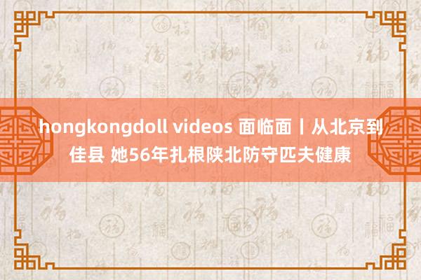 hongkongdoll videos 面临面丨从北京到佳县 她56年扎根陕北防守匹夫健康