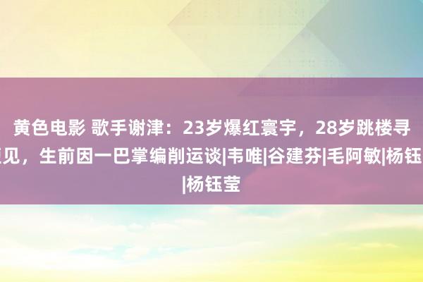 黄色电影 歌手谢津：23岁爆红寰宇，28岁跳楼寻短见，生前因一巴掌编削运谈|韦唯|谷建芬|毛阿敏|杨钰莹