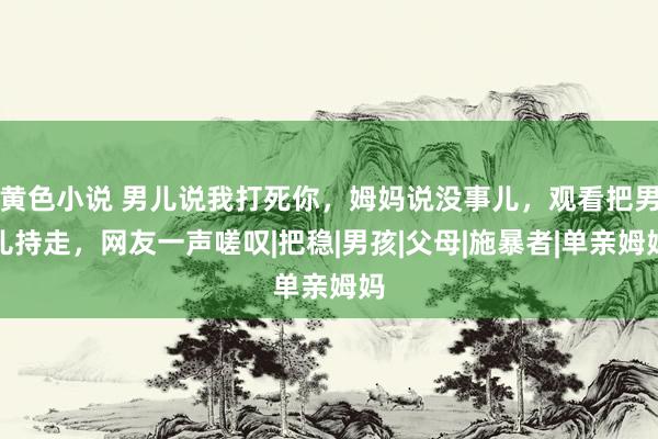 黄色小说 男儿说我打死你，姆妈说没事儿，观看把男儿持走，网友一声嗟叹|把稳|男孩|父母|施暴者|单亲姆妈