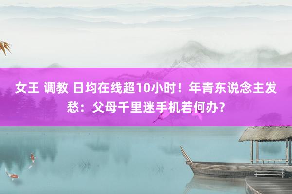 女王 调教 日均在线超10小时！年青东说念主发愁：父母千里迷手机若何办？