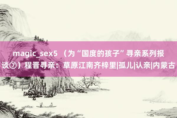 magic_sex5 （为“国度的孩子”寻亲系列报谈⑦）程晋寻亲：草原江南齐梓里|孤儿|认亲|内蒙古