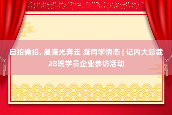 自拍偷拍. 晨曦光奔走 凝同学情态 | 记内大总裁28班学员企业参访活动