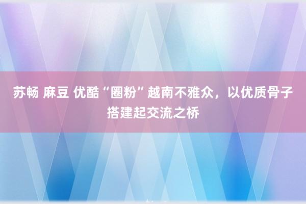 苏畅 麻豆 优酷“圈粉”越南不雅众，以优质骨子搭建起交流之桥