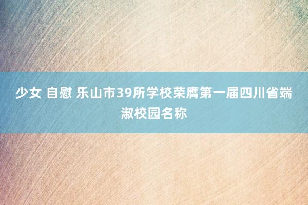 少女 自慰 乐山市39所学校荣膺第一届四川省端淑校园名称