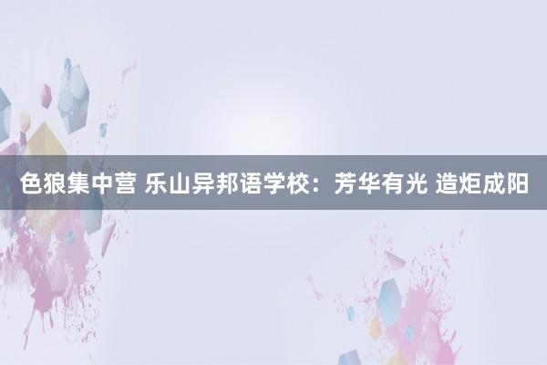 色狼集中营 乐山异邦语学校：芳华有光 造炬成阳