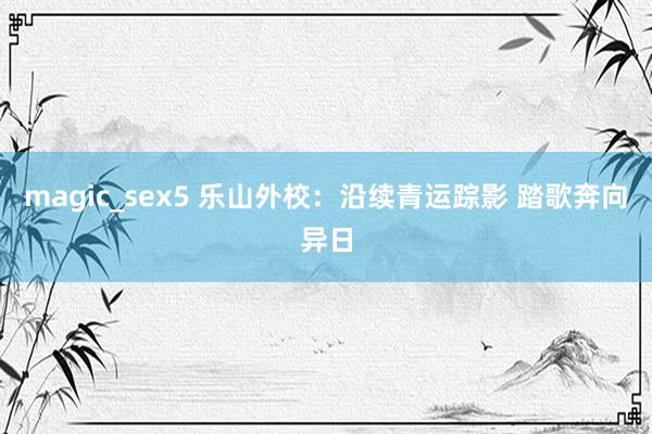 magic_sex5 乐山外校：沿续青运踪影 踏歌奔向异日