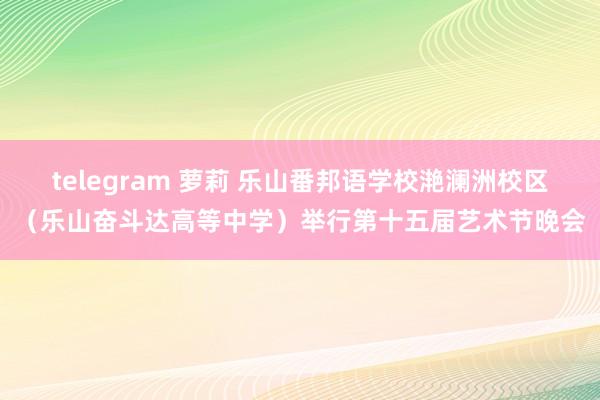 telegram 萝莉 乐山番邦语学校滟澜洲校区（乐山奋斗达高等中学）举行第十五届艺术节晚会