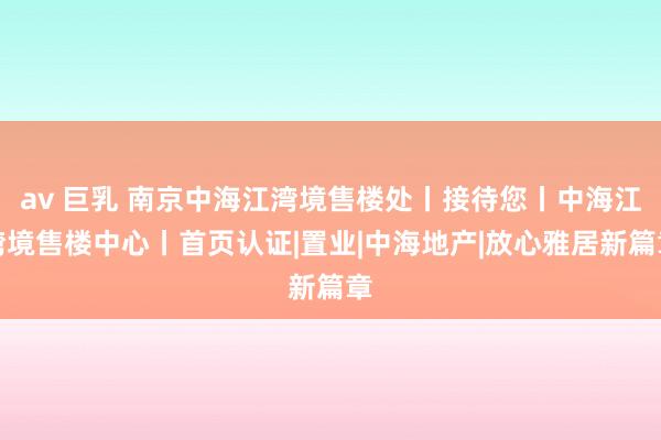 av 巨乳 南京中海江湾境售楼处丨接待您丨中海江湾境售楼中心丨首页认证|置业|中海地产|放心雅居新篇章