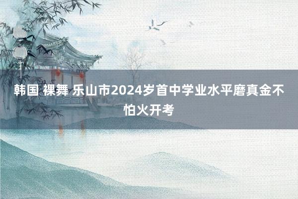 韩国 裸舞 乐山市2024岁首中学业水平磨真金不怕火开考